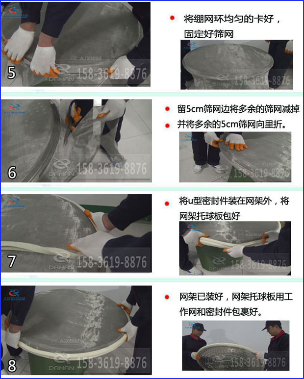 第五步：將旋振篩繃網(wǎng)環(huán)均勻的卡好固定好篩網(wǎng)第六步：留5cm篩網(wǎng)邊將多余的篩網(wǎng)減掉，并將多余的5cm篩網(wǎng)向里折第七步：將u型密封件裝在網(wǎng)架外，將網(wǎng)架托球板包好第八步：網(wǎng)架已裝好，網(wǎng)架托球板用工作網(wǎng)和密封件包裹好。